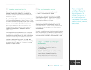 CLOUD CROSSOVER: 10 REASONS YOU’RE READY FOR A MANAGED CLOUD
@ARMOR | ARMOR.COM | PAGE 8
You value customized service
Also consider the customization options for different
managed cloud services. Some service providers are not
equipped to understand each customer’s unique deployment
and business realities.
If a customer of one of these providers needs technical support
in the case of operational problems, security incidents or other
issues, the customer would contact the provider and be assigned
a random technical support agent to provide assistance.
This agent would likely have little to no information about
the specifics of the customer’s cloud implementation and
usage, security environment or other aspects particular
to that customer.
Contrast that with a provider that emphasizes customized
services. Such providers offer a dedicated person or team
that knows the customer’s policies and needs, infrastructure
usage, environment configuration and business objectives.
This level of service typically includes “run books,” with
extremely detailed logs of all changes, and provides the ability
to respond much more rapidly and effectively to emerging
problems than other providers.
You want a proactive partner
A final differentiator is how proactive the provider
is in terms of managing the cloud service.
A provider that is more proactive will identify emerging
problems with performance, security and other aspects
of the cloud more rapidly and act decisively to correct those
problems before they become disruptive.
For example, a reactive provider might scan the cloud
infrastructure software occasionally (e.g., monthly) for
vulnerabilities, whereas a proactive provider might implement
a continuous monitoring program that frequently scans
for vulnerabilities.
A proactive provider will mitigate most threats and vulnerabilities
before its customers are ever affected. In contrast, a reactive
provider will take action only after a problem has occurred and
notify the customer accordingly — after the damage is done.
2 3
• Need to augment size and/or capabilities
of current IT team
• Want the ability to focus on core business activities
• Desire a partner to help you mitigate risk
• Prefer not to architect a solution in-house
Are you a candidate for a managed
secure cloud?
“How, where and
what type of security
technology used is
critical; the manner in
which a cloud vendor
manages and oversees
the technology matters
even more.”
 