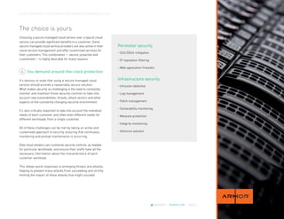 CLOUD CROSSOVER: 10 REASONS YOU’RE READY FOR A MANAGED CLOUD
@ARMOR | ARMOR.COM | PAGE 9
The choice is yours
Choosing a secure managed cloud service over a typical cloud
service can provide significant benefits to a customer. Some
secure managed cloud service providers are also active in their
cloud service management and offer customized services for
their customers. This combination — secure, proactive and
customized — is highly desirable for many reasons.
You demand around-the-clock protection
It’s obvious to state that using a secure managed cloud
service should provide a reasonably secure solution.
What makes security so challenging is the need to constantly
monitor and maintain those security controls to take into
account new vulnerabilities, threats, attack vectors and other
aspects of the constantly changing security environment.
It’s also critically important to take into account the individual
needs of each customer, and often even different needs for
different workloads from a single customer.
All of these challenges can be met by taking an active and
customized approach to security, ensuring that continuous
monitoring and prompt maintenance is occurring.
Elite cloud vendors can customize security controls, as needed
for particular workloads, and ensure their staffs have all the
necessary information about the characteristics of each
customer workload.
This allows quick responses to emerging threats and attacks,
helping to prevent many attacks from succeeding and strictly
limiting the impact of those attacks that might succeed.
4
• DoS/DDoS mitigation
• IP reputation filtering
• Web application firewalls
Perimeter security
• Intrusion detection
• Log management
• Patch management
• Vulnerability monitoring
• Malware protection
• Integrity monitoring
• Antivirus solution
Infrastructure security
 