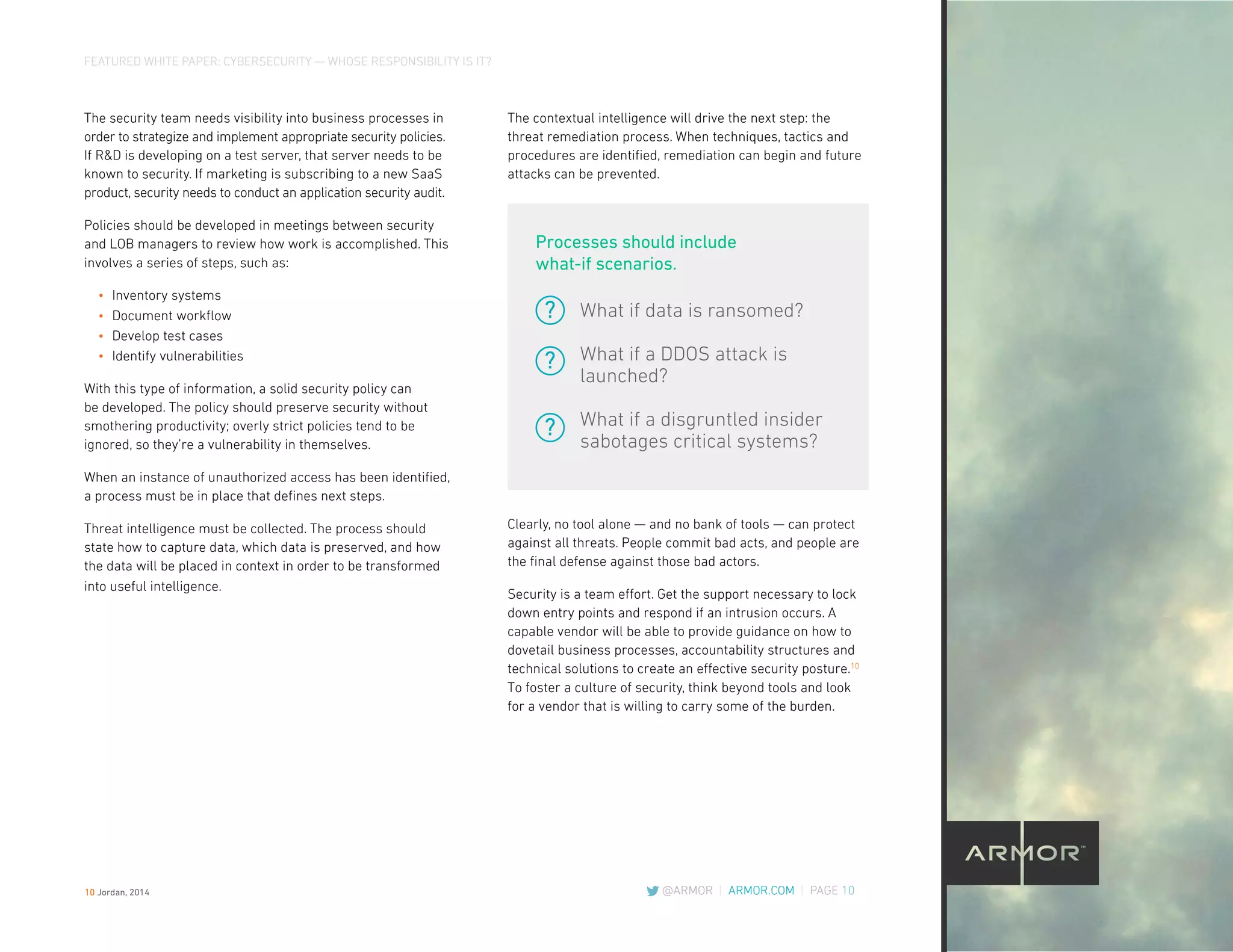 FEATURED WHITE PAPER: CYBERSECURITY — WHOSE RESPONSIBILITY IS IT?
@ARMOR | ARMOR.COM | PAGE 10
The contextual intelligence will drive the next step: the
threat remediation process. When techniques, tactics and
procedures are identified, remediation can begin and future
attacks can be prevented.
Clearly, no tool alone — and no bank of tools — can protect
against all threats. People commit bad acts, and people are
the final defense against those bad actors.
Security is a team effort. Get the support necessary to lock
down entry points and respond if an intrusion occurs. A
capable vendor will be able to provide guidance on how to
dovetail business processes, accountability structures and
technical solutions to create an effective security posture.10
To foster a culture of security, think beyond tools and look
for a vendor that is willing to carry some of the burden.
The security team needs visibility into business processes in
order to strategize and implement appropriate security policies.
If R&D is developing on a test server, that server needs to be
known to security. If marketing is subscribing to a new SaaS
product, security needs to conduct an application security audit.
Policies should be developed in meetings between security
and LOB managers to review how work is accomplished. This
involves a series of steps, such as:
•	 Inventory systems
•	 Document workflow
•	 Develop test cases
•	 Identify vulnerabilities
With this type of information, a solid security policy can
be developed. The policy should preserve security without
smothering productivity; overly strict policies tend to be
ignored, so they’re a vulnerability in themselves.
When an instance of unauthorized access has been identified,
a process must be in place that defines next steps.
Threat intelligence must be collected. The process should
state how to capture data, which data is preserved, and how
the data will be placed in context in order to be transformed
into useful intelligence.
What if data is ransomed?
What if a DDOS attack is
launched?
What if a disgruntled insider
sabotages critical systems?
Processes should include
what-if scenarios.
?
?
?
10 Jordan, 2014
 