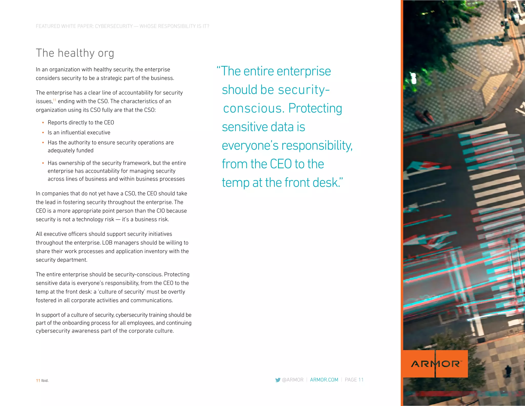 FEATURED WHITE PAPER: CYBERSECURITY — WHOSE RESPONSIBILITY IS IT?
@ARMOR | ARMOR.COM | PAGE 11
The healthy org
In an organization with healthy security, the enterprise
considers security to be a strategic part of the business.
The enterprise has a clear line of accountability for security
issues,11
ending with the CSO. The characteristics of an
organization using its CSO fully are that the CSO:
•	 Reports directly to the CEO
•	 Is an influential executive
•	 Has the authority to ensure security operations are
adequately funded
•	 Has ownership of the security framework, but the entire
enterprise has accountability for managing security
across lines of business and within business processes
In companies that do not yet have a CSO, the CEO should take
the lead in fostering security throughout the enterprise. The
CEO is a more appropriate point person than the CIO because
security is not a technology risk — it’s a business risk.
All executive officers should support security initiatives
throughout the enterprise. LOB managers should be willing to
share their work processes and application inventory with the
security department.
The entire enterprise should be security-conscious. Protecting
sensitive data is everyone’s responsibility, from the CEO to the
temp at the front desk: a ‘culture of security’ must be overtly
fostered in all corporate activities and communications.
In support of a culture of security, cybersecurity training should be
part of the onboarding process for all employees, and continuing
cybersecurity awareness part of the corporate culture.
“Theentireenterprise
shouldbe security-
conscious. Protecting
sensitivedatais
everyone’sresponsibility,
fromtheCEOtothe
tempatthefrontdesk.”
11 Ibid.
 