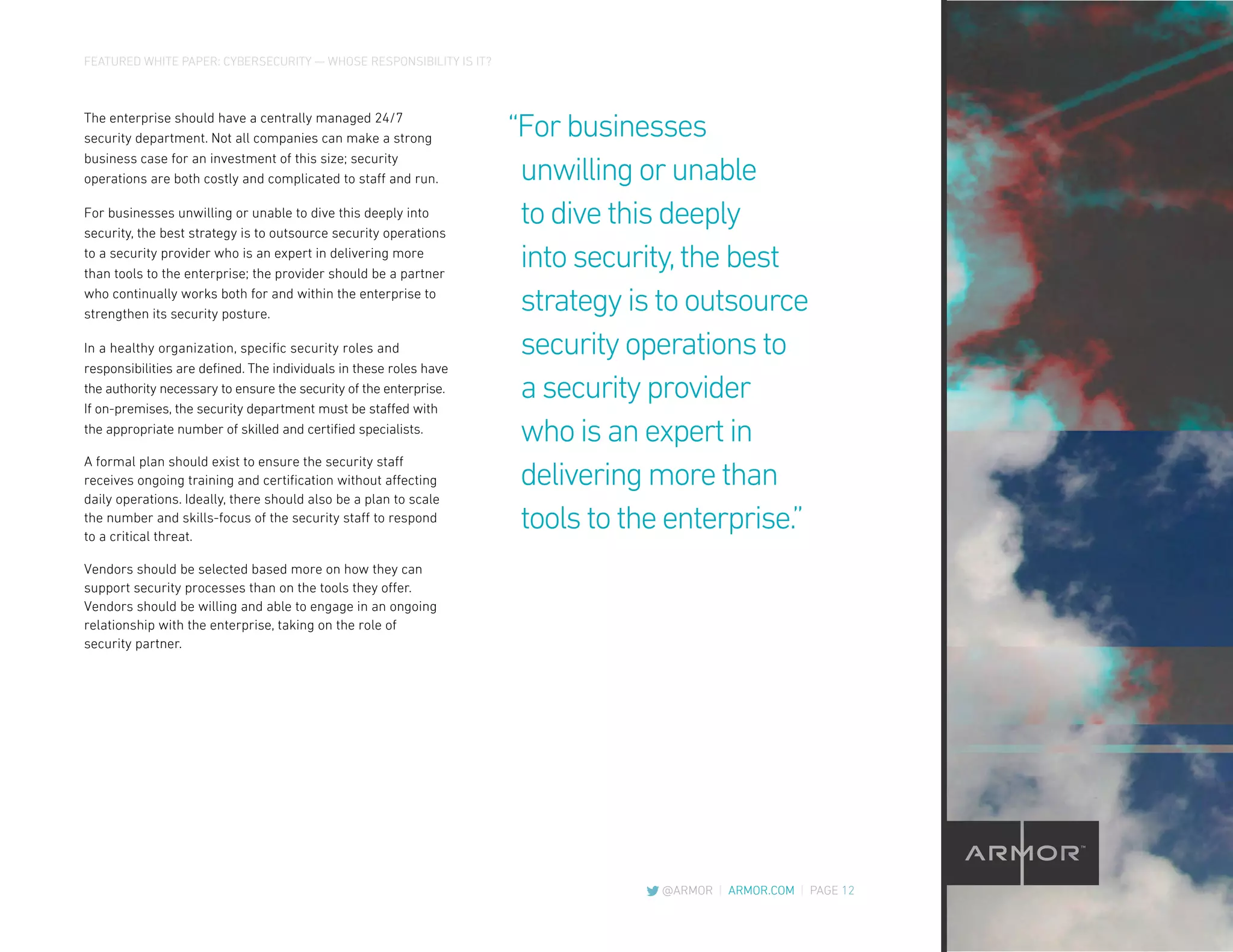 FEATURED WHITE PAPER: CYBERSECURITY — WHOSE RESPONSIBILITY IS IT?
@ARMOR | ARMOR.COM | PAGE 12
The enterprise should have a centrally managed 24/7
security department. Not all companies can make a strong
business case for an investment of this size; security
operations are both costly and complicated to staff and run.
For businesses unwilling or unable to dive this deeply into
security, the best strategy is to outsource security operations
to a security provider who is an expert in delivering more
than tools to the enterprise; the provider should be a partner
who continually works both for and within the enterprise to
strengthen its security posture.
In a healthy organization, specific security roles and
responsibilities are defined. The individuals in these roles have
the authority necessary to ensure the security of the enterprise.
If on-premises, the security department must be staffed with
the appropriate number of skilled and certified specialists.
A formal plan should exist to ensure the security staff
receives ongoing training and certification without affecting
daily operations. Ideally, there should also be a plan to scale
the number and skills-focus of the security staff to respond
to a critical threat.
Vendors should be selected based more on how they can
support security processes than on the tools they offer.
Vendors should be willing and able to engage in an ongoing
relationship with the enterprise, taking on the role of
security partner.
“Forbusinesses
unwillingorunable
todivethisdeeply
intosecurity,thebest
strategyistooutsource
securityoperationsto
asecurityprovider
whoisanexpertin
deliveringmorethan
toolstotheenterprise.”
 