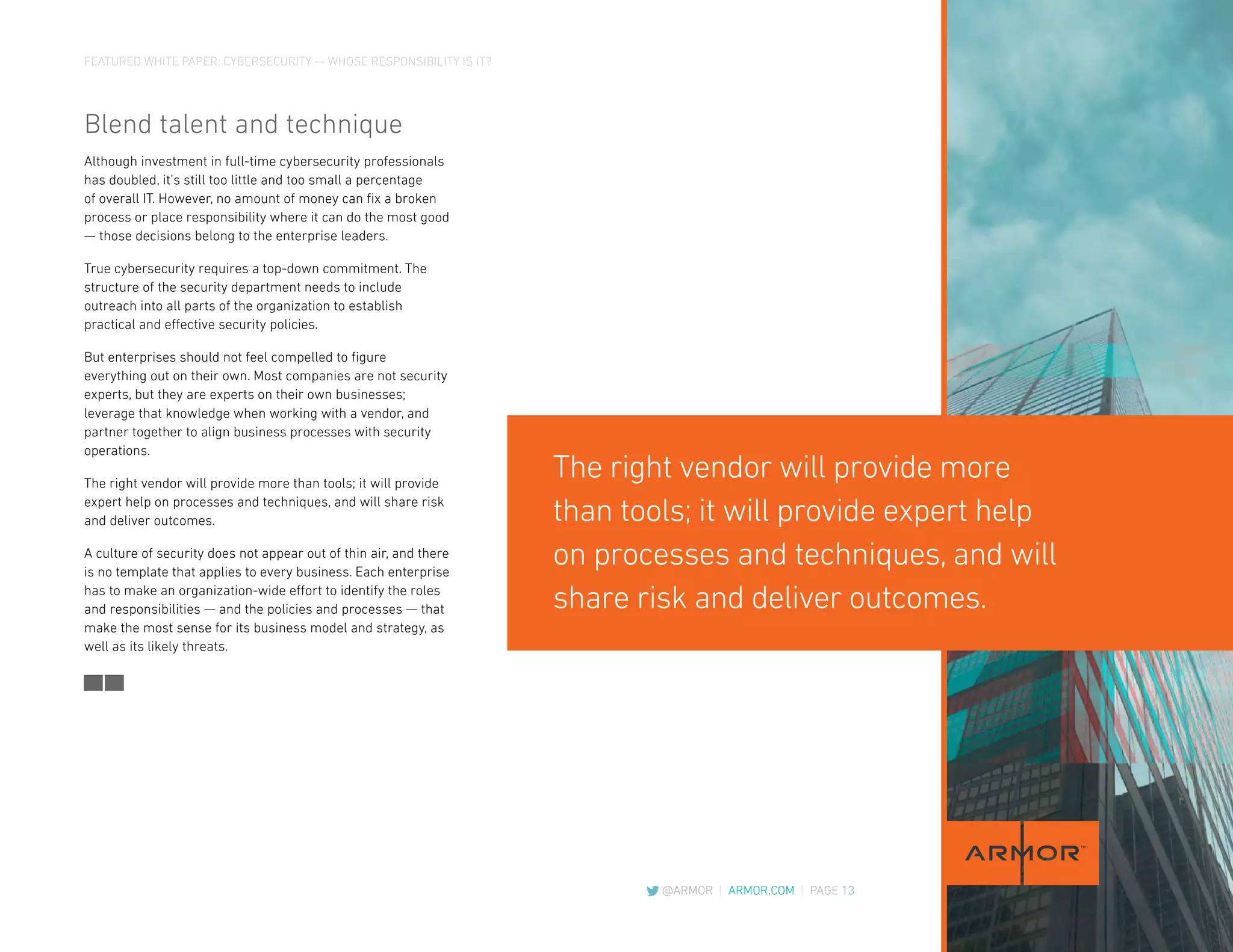 FEATURED WHITE PAPER: CYBERSECURITY — WHOSE RESPONSIBILITY IS IT?
@ARMOR | ARMOR.COM | PAGE 13
Blend talent and technique
Although investment in full-time cybersecurity professionals
has doubled, it’s still too little and too small a percentage
of overall IT. However, no amount of money can fix a broken
process or place responsibility where it can do the most good
— those decisions belong to the enterprise leaders.
True cybersecurity requires a top-down commitment. The
structure of the security department needs to include
outreach into all parts of the organization to establish
practical and effective security policies.
But enterprises should not feel compelled to figure
everything out on their own. Most companies are not security
experts, but they are experts on their own businesses;
leverage that knowledge when working with a vendor, and
partner together to align business processes with security
operations.
The right vendor will provide more than tools; it will provide
expert help on processes and techniques, and will share risk
and deliver outcomes.
A culture of security does not appear out of thin air, and there
is no template that applies to every business. Each enterprise
has to make an organization-wide effort to identify the roles
and responsibilities — and the policies and processes — that
make the most sense for its business model and strategy, as
well as its likely threats.
The right vendor will provide more
than tools; it will provide expert help
on processes and techniques, and will
share risk and deliver outcomes.
 