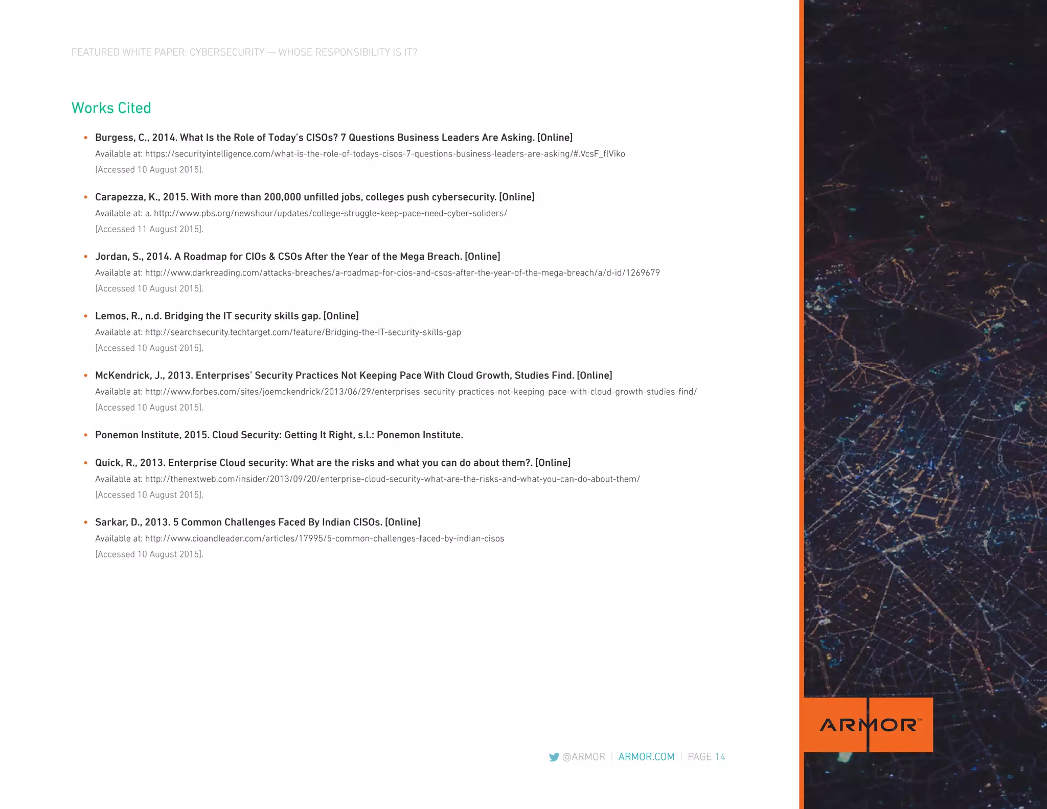 FEATURED WHITE PAPER: CYBERSECURITY — WHOSE RESPONSIBILITY IS IT?
@ARMOR | ARMOR.COM | PAGE 14
Works Cited
•	 Burgess, C., 2014. What Is the Role of Today’s CISOs? 7 Questions Business Leaders Are Asking. [Online]
Available at: https://securityintelligence.com/what-is-the-role-of-todays-cisos-7-questions-business-leaders-are-asking/#.VcsF_flViko
[Accessed 10 August 2015].
•	 Carapezza, K., 2015. With more than 200,000 unfilled jobs, colleges push cybersecurity. [Online]
Available at: a. http://www.pbs.org/newshour/updates/college-struggle-keep-pace-need-cyber-soliders/
[Accessed 11 August 2015].
•	 Jordan, S., 2014. A Roadmap for CIOs & CSOs After the Year of the Mega Breach. [Online]
Available at: http://www.darkreading.com/attacks-breaches/a-roadmap-for-cios-and-csos-after-the-year-of-the-mega-breach/a/d-id/1269679
[Accessed 10 August 2015].
•	 Lemos, R., n.d. Bridging the IT security skills gap. [Online]
Available at: http://searchsecurity.techtarget.com/feature/Bridging-the-IT-security-skills-gap
[Accessed 10 August 2015].
•	 McKendrick, J., 2013. Enterprises’ Security Practices Not Keeping Pace With Cloud Growth, Studies Find. [Online]
Available at: http://www.forbes.com/sites/joemckendrick/2013/06/29/enterprises-security-practices-not-keeping-pace-with-cloud-growth-studies-find/
[Accessed 10 August 2015].
•	 Ponemon Institute, 2015. Cloud Security: Getting It Right, s.l.: Ponemon Institute.
•	 Quick, R., 2013. Enterprise Cloud security: What are the risks and what you can do about them?. [Online]
Available at: http://thenextweb.com/insider/2013/09/20/enterprise-cloud-security-what-are-the-risks-and-what-you-can-do-about-them/
[Accessed 10 August 2015].
•	 Sarkar, D., 2013. 5 Common Challenges Faced By Indian CISOs. [Online]
Available at: http://www.cioandleader.com/articles/17995/5-common-challenges-faced-by-indian-cisos
[Accessed 10 August 2015].
FEATURED WHITE PAPER: CYBERSECURITY — WHOSE RESPONSIBILITY IS IT?
 