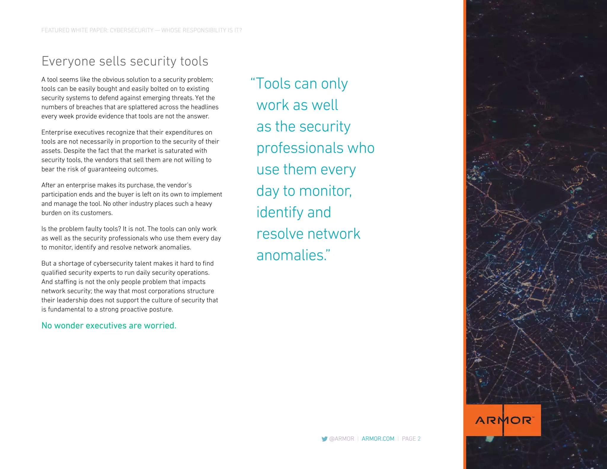 FEATURED WHITE PAPER: CYBERSECURITY — WHOSE RESPONSIBILITY IS IT?
@ARMOR | ARMOR.COM | PAGE 2
Everyone sells security tools
A tool seems like the obvious solution to a security problem;
tools can be easily bought and easily bolted on to existing
security systems to defend against emerging threats. Yet the
numbers of breaches that are splattered across the headlines
every week provide evidence that tools are not the answer.
Enterprise executives recognize that their expenditures on
tools are not necessarily in proportion to the security of their
assets. Despite the fact that the market is saturated with
security tools, the vendors that sell them are not willing to
bear the risk of guaranteeing outcomes.
After an enterprise makes its purchase, the vendor’s
participation ends and the buyer is left on its own to implement
and manage the tool. No other industry places such a heavy
burden on its customers.
Is the problem faulty tools? It is not. The tools can only work
as well as the security professionals who use them every day
to monitor, identify and resolve network anomalies.
But a shortage of cybersecurity talent makes it hard to find
qualified security experts to run daily security operations.
And staffing is not the only people problem that impacts
network security; the way that most corporations structure
their leadership does not support the culture of security that
is fundamental to a strong proactive posture.
No wonder executives are worried.
“Tools can only
	work as well
	as the security
	professionals who
	use them every
	day to monitor,
	identify and
	resolve network
	anomalies.”
 