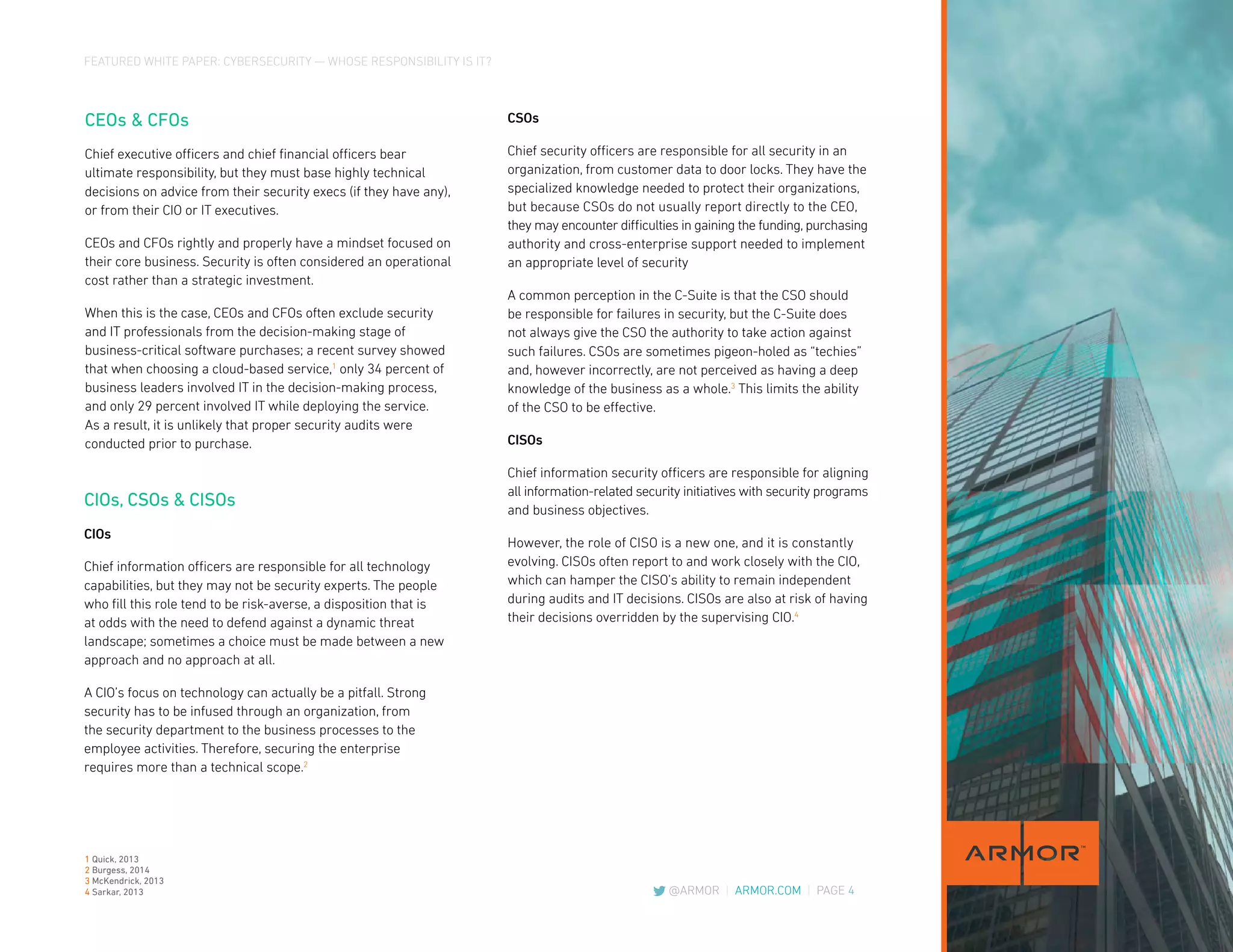 FEATURED WHITE PAPER: CYBERSECURITY — WHOSE RESPONSIBILITY IS IT?
@ARMOR | ARMOR.COM | PAGE 4
CEOs & CFOs
Chief executive officers and chief financial officers bear
ultimate responsibility, but they must base highly technical
decisions on advice from their security execs (if they have any),
or from their CIO or IT executives.
CEOs and CFOs rightly and properly have a mindset focused on
their core business. Security is often considered an operational
cost rather than a strategic investment.
When this is the case, CEOs and CFOs often exclude security
and IT professionals from the decision-making stage of
business-critical software purchases; a recent survey showed
that when choosing a cloud-based service,1
only 34 percent of
business leaders involved IT in the decision-making process,
and only 29 percent involved IT while deploying the service.
As a result, it is unlikely that proper security audits were
conducted prior to purchase.
CSOs
Chief security officers are responsible for all security in an
organization, from customer data to door locks. They have the
specialized knowledge needed to protect their organizations,
but because CSOs do not usually report directly to the CEO,
they may encounter difficulties in gaining the funding, purchasing
authority and cross-enterprise support needed to implement
an appropriate level of security
A common perception in the C-Suite is that the CSO should
be responsible for failures in security, but the C-Suite does
not always give the CSO the authority to take action against
such failures. CSOs are sometimes pigeon-holed as “techies”
and, however incorrectly, are not perceived as having a deep
knowledge of the business as a whole.3
This limits the ability
of the CSO to be effective.
CISOs
Chief information security officers are responsible for aligning
all information-related security initiatives with security programs
and business objectives.
However, the role of CISO is a new one, and it is constantly
evolving. CISOs often report to and work closely with the CIO,
which can hamper the CISO’s ability to remain independent
during audits and IT decisions. CISOs are also at risk of having
their decisions overridden by the supervising CIO.4
CIOs, CSOs & CISOs
CIOs
Chief information officers are responsible for all technology
capabilities, but they may not be security experts. The people
who fill this role tend to be risk-averse, a disposition that is
at odds with the need to defend against a dynamic threat
landscape; sometimes a choice must be made between a new
approach and no approach at all.
A CIO’s focus on technology can actually be a pitfall. Strong
security has to be infused through an organization, from
the security department to the business processes to the
employee activities. Therefore, securing the enterprise
requires more than a technical scope.2
1 Quick, 2013
2 Burgess, 2014
3 McKendrick, 2013
4 Sarkar, 2013
 