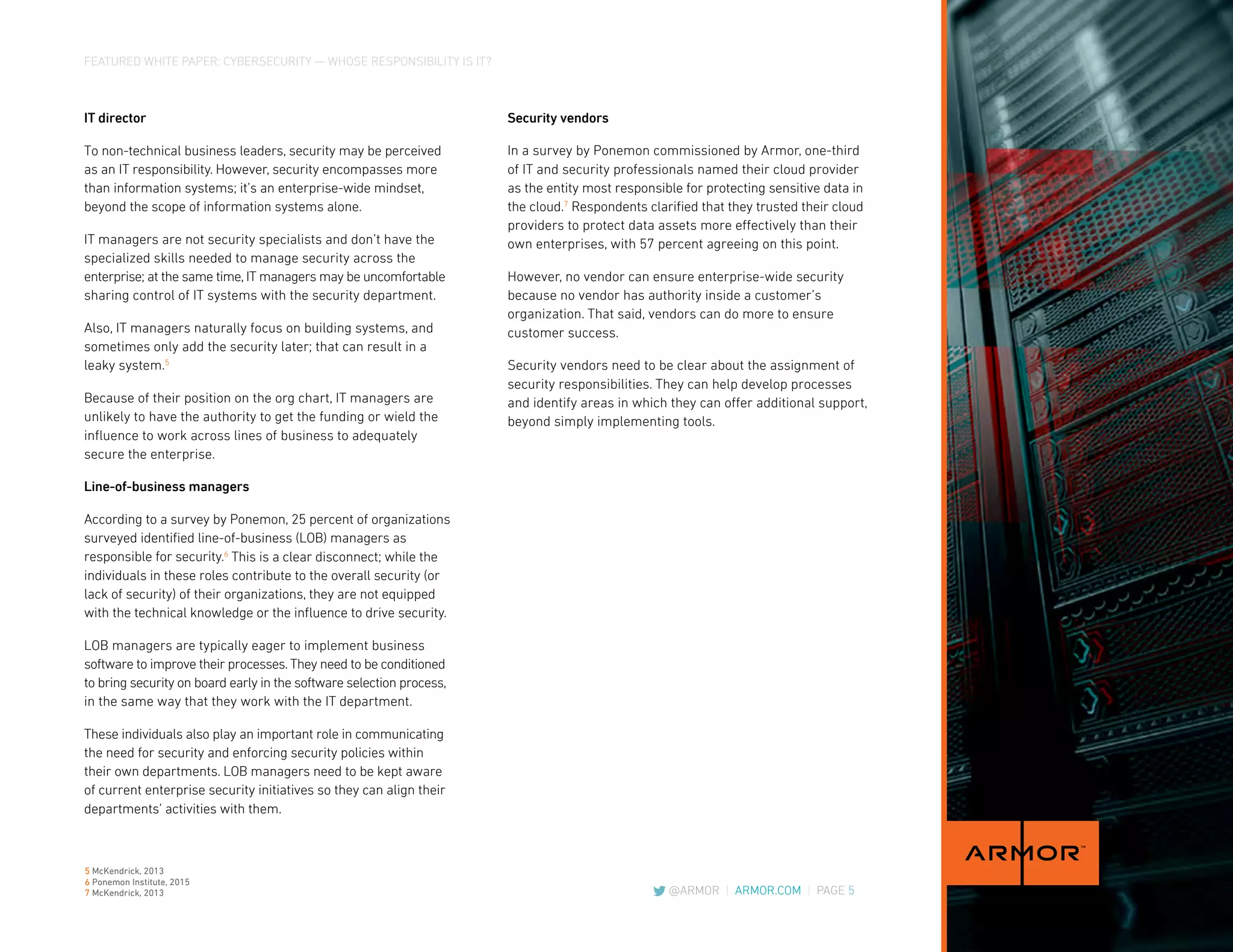 FEATURED WHITE PAPER: CYBERSECURITY — WHOSE RESPONSIBILITY IS IT?
@ARMOR | ARMOR.COM | PAGE 5
IT director
To non-technical business leaders, security may be perceived
as an IT responsibility. However, security encompasses more
than information systems; it’s an enterprise-wide mindset,
beyond the scope of information systems alone.
IT managers are not security specialists and don’t have the
specialized skills needed to manage security across the
enterprise; at the same time, IT managers may be uncomfortable
sharing control of IT systems with the security department.
Also, IT managers naturally focus on building systems, and
sometimes only add the security later; that can result in a
leaky system.5
Because of their position on the org chart, IT managers are
unlikely to have the authority to get the funding or wield the
influence to work across lines of business to adequately
secure the enterprise.
Line-of-business managers
According to a survey by Ponemon, 25 percent of organizations
surveyed identified line-of-business (LOB) managers as
responsible for security.6
This is a clear disconnect; while the
individuals in these roles contribute to the overall security (or
lack of security) of their organizations, they are not equipped
with the technical knowledge or the influence to drive security.
LOB managers are typically eager to implement business
software to improve their processes. They need to be conditioned
to bring security on board early in the software selection process,
in the same way that they work with the IT department.
These individuals also play an important role in communicating
the need for security and enforcing security policies within
their own departments. LOB managers need to be kept aware
of current enterprise security initiatives so they can align their
departments’ activities with them.
Security vendors
In a survey by Ponemon commissioned by Armor, one-third
of IT and security professionals named their cloud provider
as the entity most responsible for protecting sensitive data in
the cloud.7
Respondents clarified that they trusted their cloud
providers to protect data assets more effectively than their
own enterprises, with 57 percent agreeing on this point.
However, no vendor can ensure enterprise-wide security
because no vendor has authority inside a customer’s
organization. That said, vendors can do more to ensure
customer success.
Security vendors need to be clear about the assignment of
security responsibilities. They can help develop processes
and identify areas in which they can offer additional support,
beyond simply implementing tools.
5 McKendrick, 2013
6 Ponemon Institute, 2015
7 McKendrick, 2013
 