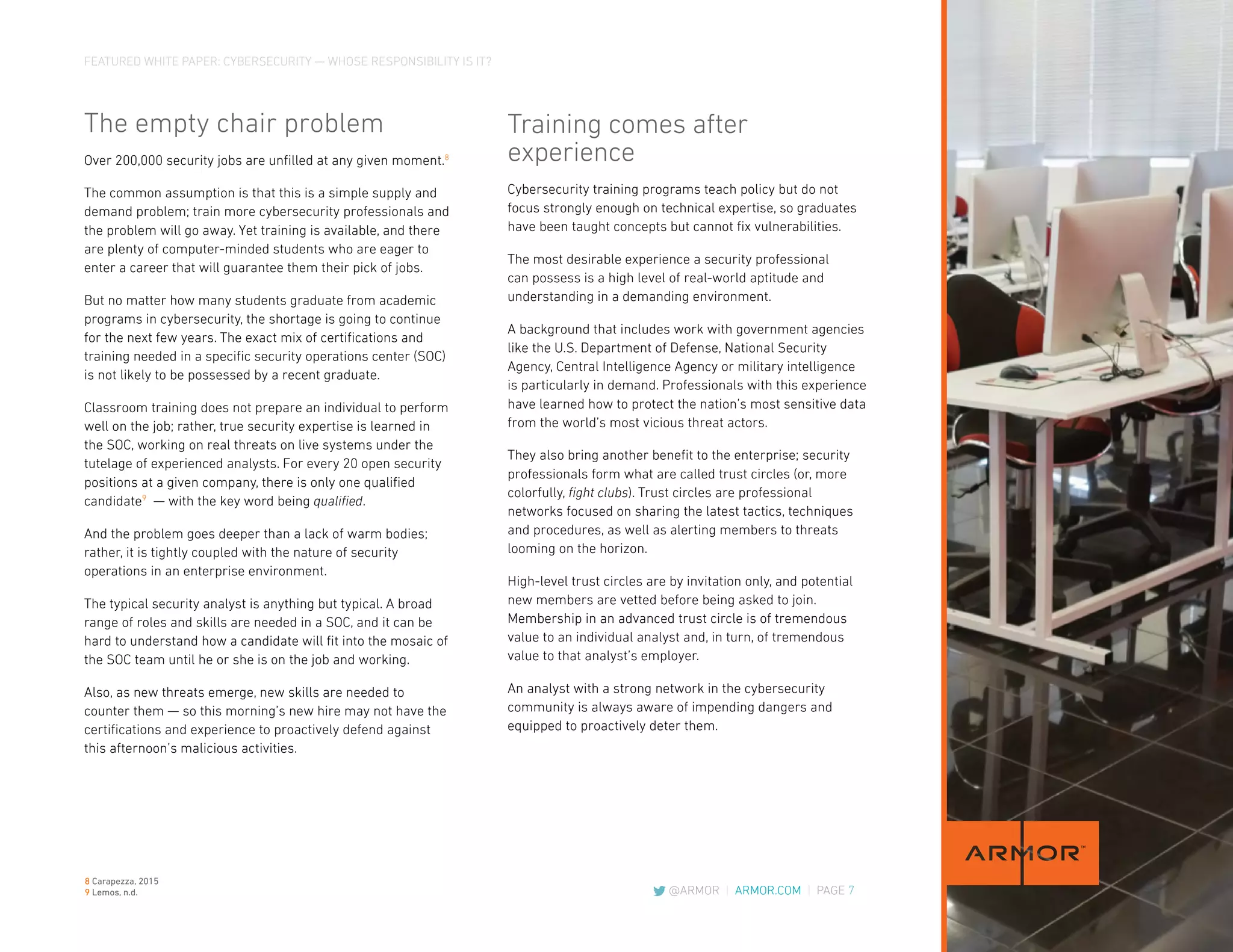 FEATURED WHITE PAPER: CYBERSECURITY — WHOSE RESPONSIBILITY IS IT?
@ARMOR | ARMOR.COM | PAGE 7
The empty chair problem
Over 200,000 security jobs are unfilled at any given moment.8
The common assumption is that this is a simple supply and
demand problem; train more cybersecurity professionals and
the problem will go away. Yet training is available, and there
are plenty of computer-minded students who are eager to
enter a career that will guarantee them their pick of jobs.
But no matter how many students graduate from academic
programs in cybersecurity, the shortage is going to continue
for the next few years. The exact mix of certifications and
training needed in a specific security operations center (SOC)
is not likely to be possessed by a recent graduate.
Classroom training does not prepare an individual to perform
well on the job; rather, true security expertise is learned in
the SOC, working on real threats on live systems under the
tutelage of experienced analysts. For every 20 open security
positions at a given company, there is only one qualified
candidate9
— with the key word being qualified.
And the problem goes deeper than a lack of warm bodies;
rather, it is tightly coupled with the nature of security
operations in an enterprise environment.
The typical security analyst is anything but typical. A broad
range of roles and skills are needed in a SOC, and it can be
hard to understand how a candidate will fit into the mosaic of
the SOC team until he or she is on the job and working.
Also, as new threats emerge, new skills are needed to
counter them — so this morning’s new hire may not have the
certifications and experience to proactively defend against
this afternoon’s malicious activities.
Training comes after
experience
Cybersecurity training programs teach policy but do not
focus strongly enough on technical expertise, so graduates
have been taught concepts but cannot fix vulnerabilities.
The most desirable experience a security professional
can possess is a high level of real-world aptitude and
understanding in a demanding environment.
A background that includes work with government agencies
like the U.S. Department of Defense, National Security
Agency, Central Intelligence Agency or military intelligence
is particularly in demand. Professionals with this experience
have learned how to protect the nation’s most sensitive data
from the world’s most vicious threat actors.
They also bring another benefit to the enterprise; security
professionals form what are called trust circles (or, more
colorfully, fight clubs). Trust circles are professional
networks focused on sharing the latest tactics, techniques
and procedures, as well as alerting members to threats
looming on the horizon.
High-level trust circles are by invitation only, and potential
new members are vetted before being asked to join.
Membership in an advanced trust circle is of tremendous
value to an individual analyst and, in turn, of tremendous
value to that analyst’s employer.
An analyst with a strong network in the cybersecurity
community is always aware of impending dangers and
equipped to proactively deter them.
8 Carapezza, 2015
9 Lemos, n.d.
 