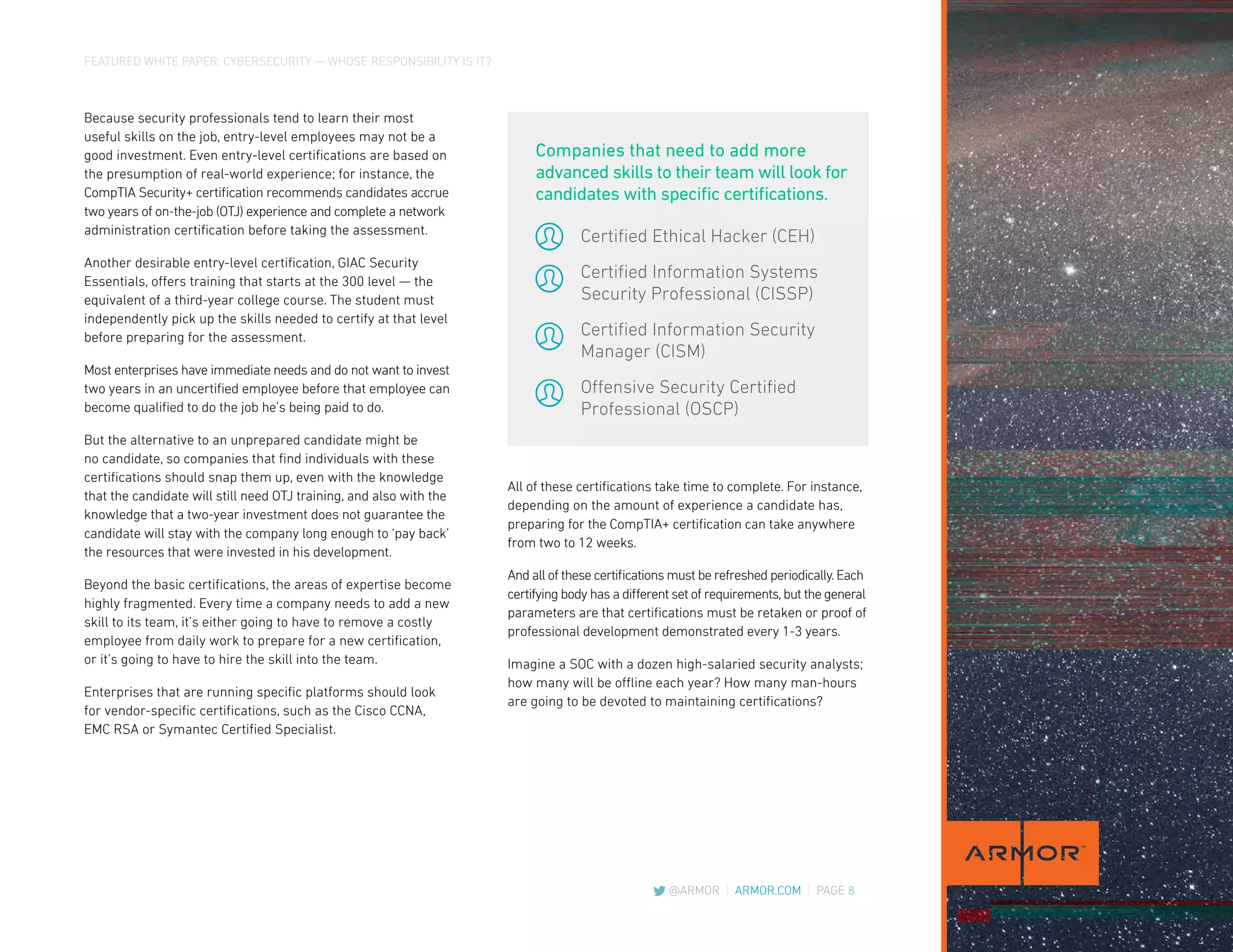 FEATURED WHITE PAPER: CYBERSECURITY — WHOSE RESPONSIBILITY IS IT?
@ARMOR | ARMOR.COM | PAGE 8
All of these certifications take time to complete. For instance,
depending on the amount of experience a candidate has,
preparing for the CompTIA+ certification can take anywhere
from two to 12 weeks.
And all of these certifications must be refreshed periodically.Each
certifying body has a different set of requirements,but the general
parameters are that certifications must be retaken or proof of
professional development demonstrated every 1-3 years.
Imagine a SOC with a dozen high-salaried security analysts;
how many will be offline each year? How many man-hours
are going to be devoted to maintaining certifications?
Because security professionals tend to learn their most
useful skills on the job, entry-level employees may not be a
good investment. Even entry-level certifications are based on
the presumption of real-world experience; for instance, the
CompTIA Security+ certification recommends candidates accrue
two years of on-the-job (OTJ) experience and complete a network
administration certification before taking the assessment.
Another desirable entry-level certification, GIAC Security
Essentials, offers training that starts at the 300 level — the
equivalent of a third-year college course. The student must
independently pick up the skills needed to certify at that level
before preparing for the assessment.
Most enterprises have immediate needs and do not want to invest
two years in an uncertified employee before that employee can
become qualified to do the job he’s being paid to do.
But the alternative to an unprepared candidate might be
no candidate, so companies that find individuals with these
certifications should snap them up, even with the knowledge
that the candidate will still need OTJ training, and also with the
knowledge that a two-year investment does not guarantee the
candidate will stay with the company long enough to ‘pay back’
the resources that were invested in his development.
Beyond the basic certifications, the areas of expertise become
highly fragmented. Every time a company needs to add a new
skill to its team, it’s either going to have to remove a costly
employee from daily work to prepare for a new certification,
or it’s going to have to hire the skill into the team.
Enterprises that are running specific platforms should look
for vendor-specific certifications, such as the Cisco CCNA,
EMC RSA or Symantec Certified Specialist.
Certified Ethical Hacker (CEH)
Certified Information Systems
Security Professional (CISSP)
Certified Information Security
Manager (CISM)
Offensive Security Certified
Professional (OSCP)
Companies that need to add more
advanced skills to their team will look for
candidates with specific certifications.
 
