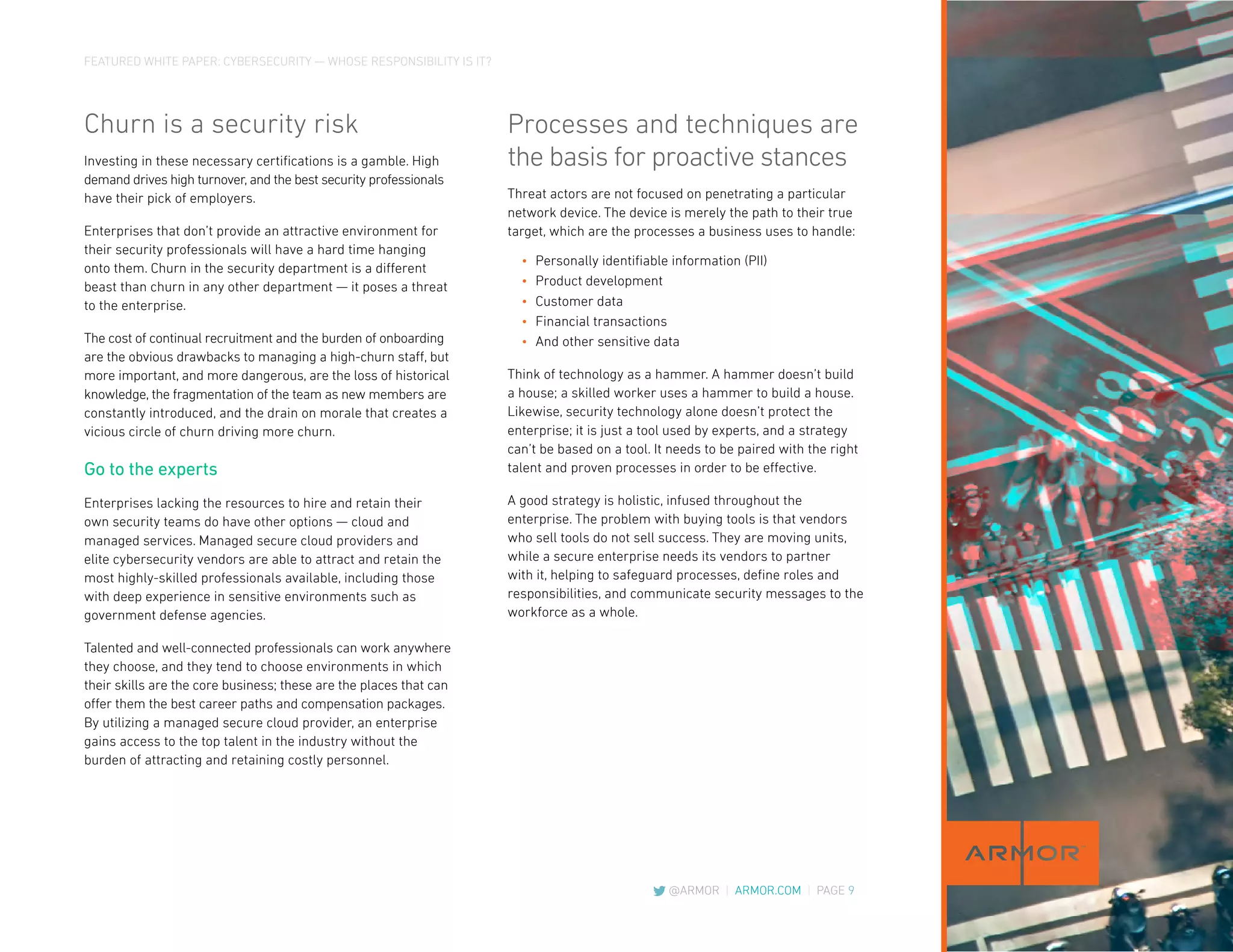 FEATURED WHITE PAPER: CYBERSECURITY — WHOSE RESPONSIBILITY IS IT?
@ARMOR | ARMOR.COM | PAGE 9
Churn is a security risk
Investing in these necessary certifications is a gamble. High
demand drives high turnover, and the best security professionals
have their pick of employers.
Enterprises that don’t provide an attractive environment for
their security professionals will have a hard time hanging
onto them. Churn in the security department is a different
beast than churn in any other department — it poses a threat
to the enterprise.
The cost of continual recruitment and the burden of onboarding
are the obvious drawbacks to managing a high-churn staff, but
more important, and more dangerous, are the loss of historical
knowledge, the fragmentation of the team as new members are
constantly introduced, and the drain on morale that creates a
vicious circle of churn driving more churn.
Go to the experts
Enterprises lacking the resources to hire and retain their
own security teams do have other options — cloud and
managed services. Managed secure cloud providers and
elite cybersecurity vendors are able to attract and retain the
most highly-skilled professionals available, including those
with deep experience in sensitive environments such as
government defense agencies.
Talented and well-connected professionals can work anywhere
they choose, and they tend to choose environments in which
their skills are the core business; these are the places that can
offer them the best career paths and compensation packages.
By utilizing a managed secure cloud provider, an enterprise
gains access to the top talent in the industry without the
burden of attracting and retaining costly personnel.
Processes and techniques are
the basis for proactive stances
Threat actors are not focused on penetrating a particular
network device. The device is merely the path to their true
target, which are the processes a business uses to handle:
•	 Personally identifiable information (PII)
•	 Product development
•	 Customer data
•	 Financial transactions
•	 And other sensitive data
Think of technology as a hammer. A hammer doesn’t build
a house; a skilled worker uses a hammer to build a house.
Likewise, security technology alone doesn’t protect the
enterprise; it is just a tool used by experts, and a strategy
can’t be based on a tool. It needs to be paired with the right
talent and proven processes in order to be effective.
A good strategy is holistic, infused throughout the
enterprise. The problem with buying tools is that vendors
who sell tools do not sell success. They are moving units,
while a secure enterprise needs its vendors to partner
with it, helping to safeguard processes, define roles and
responsibilities, and communicate security messages to the
workforce as a whole.
 