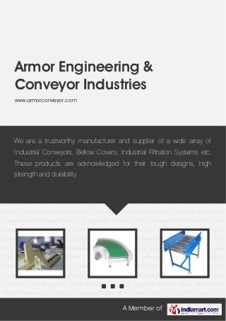 A Member of
Armor Engineering &
Conveyor Industries
www.armorconveyor.com
Chip Conveyor Belt Conveyor Roller Conveyor Flexible Conveyors Cable Drag Chain Bellow
Covers Oil Skimmer Steel Telescopic Cover Industrial Filtration Systems Foldable Pallet Wire
Mesh Pallet Rubber Hoses Fifo Rack Collapsible Wire Mesh Pallets Screw Conveyor Machine
Apron Covers Steel Trolly Heavy Duty Die Rack Goods Racks Conveyors for Food
Industry Conveyors for Material Handling Foldable Pallets for Transportation Rubber Hose for
Automobile Industry Chip Conveyor Belt Conveyor Roller Conveyor Flexible Conveyors Cable
Drag Chain Bellow Covers Oil Skimmer Steel Telescopic Cover Industrial Filtration
Systems Foldable Pallet Wire Mesh Pallet Rubber Hoses Fifo Rack Collapsible Wire Mesh
Pallets Screw Conveyor Machine Apron Covers Steel Trolly Heavy Duty Die Rack Goods
Racks Conveyors for Food Industry Conveyors for Material Handling Foldable Pallets for
Transportation Rubber Hose for Automobile Industry Chip Conveyor Belt Conveyor Roller
Conveyor Flexible Conveyors Cable Drag Chain Bellow Covers Oil Skimmer Steel Telescopic
Cover Industrial Filtration Systems Foldable Pallet Wire Mesh Pallet Rubber Hoses Fifo
Rack Collapsible Wire Mesh Pallets Screw Conveyor Machine Apron Covers Steel Trolly Heavy
Duty Die Rack Goods Racks Conveyors for Food Industry Conveyors for Material
Handling Foldable Pallets for Transportation Rubber Hose for Automobile Industry Chip
Conveyor Belt Conveyor Roller Conveyor Flexible Conveyors Cable Drag Chain Bellow Covers Oil
Skimmer Steel Telescopic Cover Industrial Filtration Systems Foldable Pallet Wire Mesh
Pallet Rubber Hoses Fifo Rack Collapsible Wire Mesh Pallets Screw Conveyor Machine Apron
We are a trustworthy manufacturer and supplier of a wide array of
Industrial Conveyors, Bellow Covers, Industrial Filtration Systems etc.
These products are acknowledged for their tough designs, high
strength and durability.
 