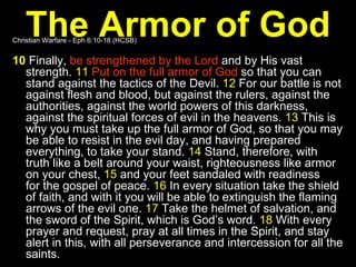 The Armor of God Christian Warfare - Eph 6:10-18 (HCSB) 10  Finally,  be strengthened by the Lord  and by His vast strength.  11   Put on the full armor of God  so that you can stand against the tactics of the Devil.  12  For our battle is not against flesh and blood, but against the rulers, against the authorities, against the world powers of this darkness, against the spiritual forces of evil in the heavens.  13  This is why you must take up the full armor of God, so that you may be able to resist in the evil day, and having prepared everything, to take your stand.  14  Stand, therefore, with truth like a belt around your waist, righteousness like armor on your chest,  15  and your feet sandaled with readiness for the gospel of peace.  16  In every situation take the shield of faith, and with it you will be able to extinguish the flaming arrows of the evil one.  17  Take the helmet of salvation, and the sword of the Spirit, which is God’s word.  18  With every prayer and request, pray at all times in the Spirit, and stay alert in this, with all perseverance and intercession for all the saints. 