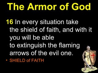 The Armor of God 16  In every situation take the shield of faith, and with it you will be able to extinguish the flaming arrows of the evil one.  SHIELD of FAITH  
