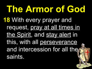 The Armor of God 18  With every prayer and request,  pray at all times in the Spirit , and  stay alert  in this, with all  perseverance  and intercession for all the saints. 