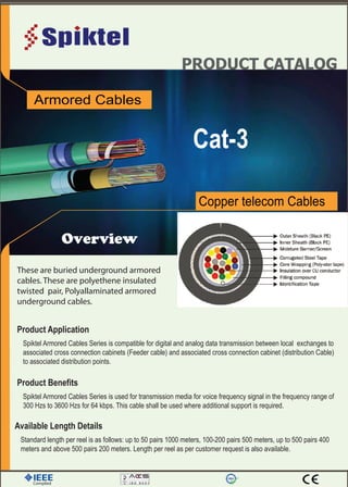 PRODUCT CATALOG
Overview
Cat-3
Copper telecom Cables
Armored Cables
Complied
These are buried underground armored
cables. These are polyethene insulated
twisted pair, Polyallaminated armored
underground cables.
Spiktel Armored Cables Series is compatible for digital and analog data transmission between local exchanges to
associated cross connection cabinets (Feeder cable) and associated cross connection cabinet (distribution Cable)
to associated distribution points.
Product Application
Spiktel Armored Cables Series is used for transmission media for voice frequency signal in the frequency range of
300 Hzs to 3600 Hzs for 64 kbps. This cable shall be used where additional support is required.
Product Benefits
Standard length per reel is as follows: up to 50 pairs 1000 meters, 100-200 pairs 500 meters, up to 500 pairs 400
meters and above 500 pairs 200 meters. Length per reel as per customer request is also available.
Available Length Details
 