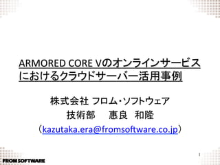ARMORED	
  CORE	
  Vのオンラインサービス
におけるクラウドサーバー活用事例	

      株式会社 フロム・ソフトウェア	
  
         技術部  惠良 和隆	
   （kazutaka.era@fromso7ware.co.jp）	
                  	
                                        1
 