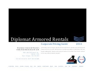 Diplomat Armored Rentals
                                                                         Corporate Pricing Guide                                                       2013
                  Diplomat Armored Rentals                               Information and pricing on Diplomat Armored Rental’s vehicles around the World.
                  www.diplomatarmored.com                                Please call us for current information on vehicles available or promotions. We are
                                                                         always adding new vehicles and service locations to our fleet. Feel free to contact
                               302 Washington St.
                                                                         us for any armored vehicle request.
                                         Suite 133
                              San Diego, CA 92103

                 United States 619-306-8468




United States   Mexico   Colombia   Venezuela   Brazil   Chile   Argentina   United Kingdom   Nigeria   Kenya   South Africa   Libya   Iraq   Afghanistan   Philippines
 