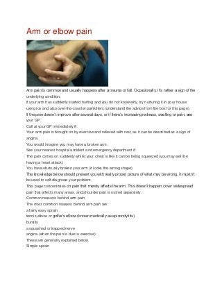 Arm or elbow pain
Arm pain is common and usually happens after a trauma or fall. Occasionally, it’s rather a sign of the
underlying condition.
If your arm has suddenly started hurting and you do not know why, try nurturing it in your house
using ice and also over-the-counter painkillers (understand the advice from the box for this page).
If the pain doesn’t improve after several days, or if there’s increasing redness, swelling or pain, see
your GP.
Call at your GP immediately if:
Your arm pain is brought on by exercise and relieved with rest, as it can be described as a sign of
angina.
You would imagine you may have a broken arm.
See your nearest hospital accident and emergency department if:
The pain comes on suddenly whilst your chest is like it can be being squeezed (you may well be
having a heart attack).
You have obviously broken your arm (it looks the wrong shape).
The knowledge below should present you with really proper picture of what may be wrong, it mustn’t
be used to self-diagnose your problem.
This page concentrates on pain that merely affects the arm. This doesn’t happen cover widespread
pain that affects many areas, and shoulder pain is roofed separately.
Common reasons behind arm pain
The most common reasons behind arm pain are:
a fairly easy sprain
tennis elbow or golfer’s elbow (known medically as epicondylitis)
bursitis
a squashed or trapped nerve
angina (when the pain is due to exercise)
These are generally explained below.
Simple sprain
 