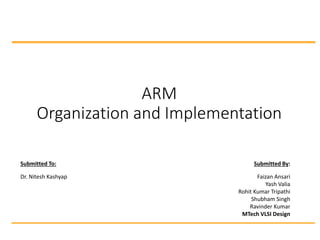 ARM
Organization and Implementation
Submitted To: Submitted By:
Dr. Nitesh Kashyap Faizan Ansari
Yash Valia
Rohit Kumar Tripathi
Shubham Singh
Ravinder Kumar
MTech VLSI Design
 