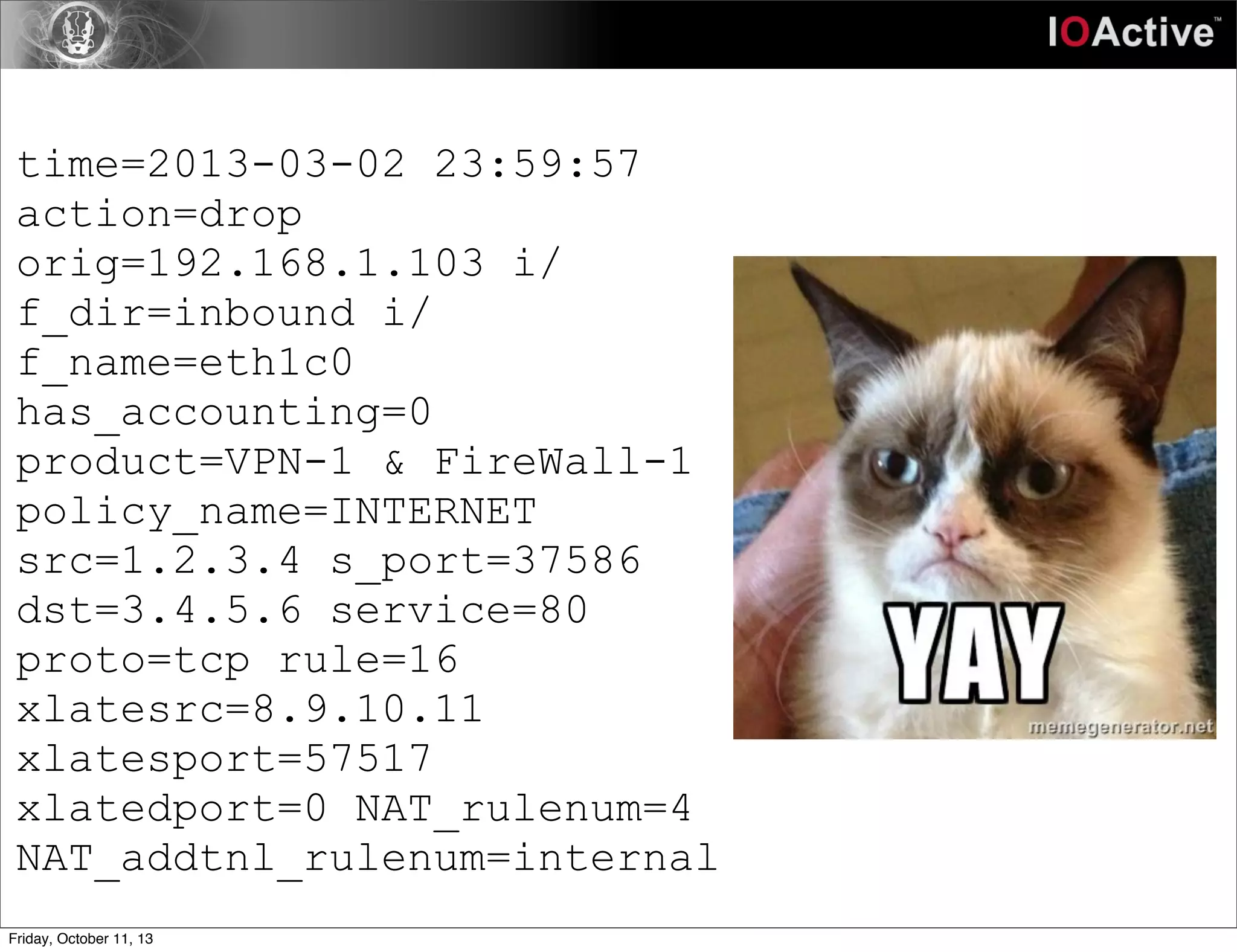 time=2013-03-02 23:59:57
action=drop
orig=192.168.1.103 i/
f_dir=inbound i/
f_name=eth1c0
has_accounting=0
product=VPN-1 & FireWall-1
policy_name=INTERNET
src=1.2.3.4 s_port=37586
dst=3.4.5.6 service=80
proto=tcp rule=16
xlatesrc=8.9.10.11
xlatesport=57517
xlatedport=0 NAT_rulenum=4
NAT_addtnl_rulenum=internal
Friday, October 11, 13
 