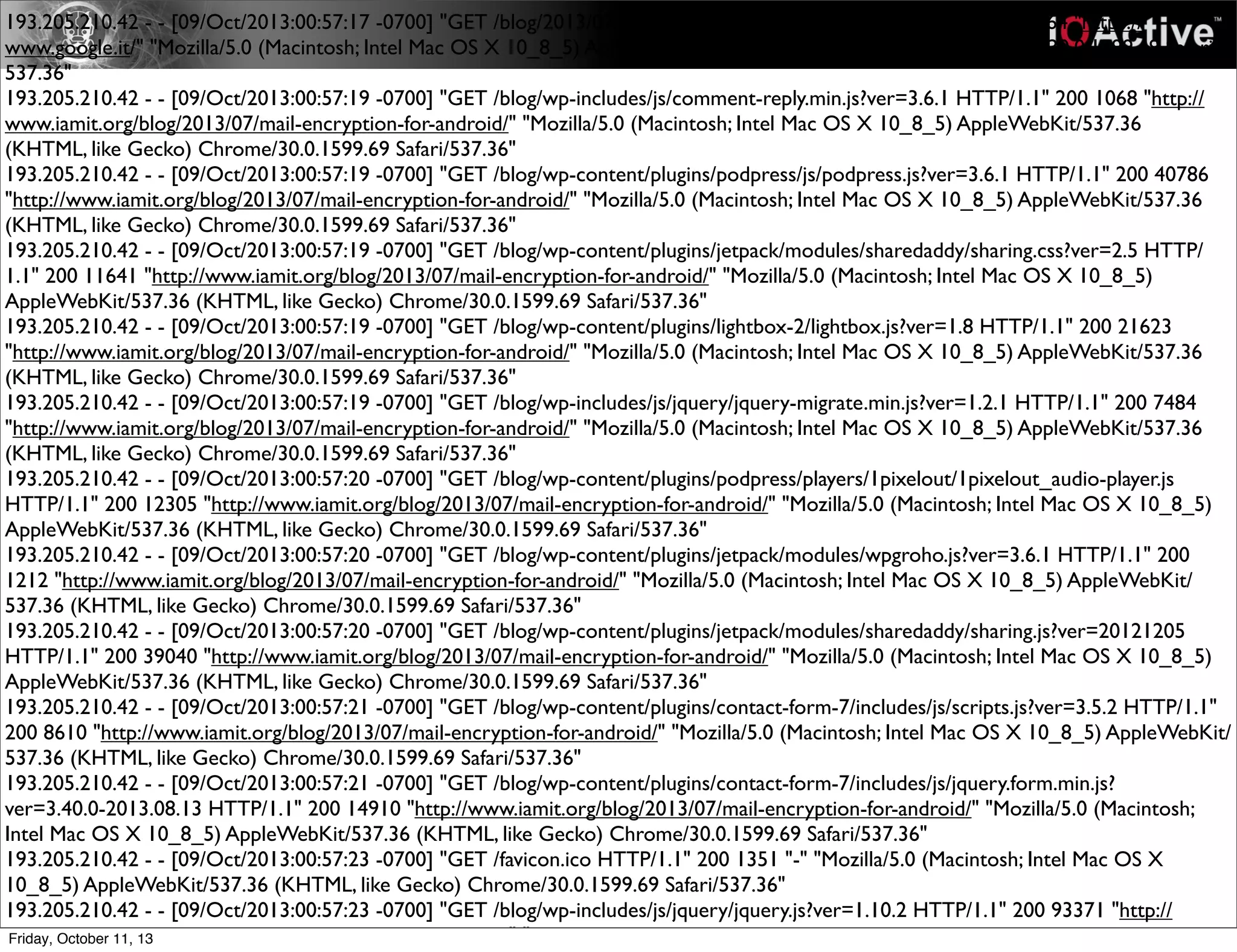 193.205.210.42 - - [09/Oct/2013:00:57:17 -0700] "GET /blog/2013/07/mail-encryption-for-android/ HTTP/1.1" 200 32064 "https://
www.google.it/" "Mozilla/5.0 (Macintosh; Intel Mac OS X 10_8_5) AppleWebKit/537.36 (KHTML, like Gecko) Chrome/30.0.1599.69 Safari/
537.36"
193.205.210.42 - - [09/Oct/2013:00:57:19 -0700] "GET /blog/wp-includes/js/comment-reply.min.js?ver=3.6.1 HTTP/1.1" 200 1068 "http://
www.iamit.org/blog/2013/07/mail-encryption-for-android/" "Mozilla/5.0 (Macintosh; Intel Mac OS X 10_8_5) AppleWebKit/537.36
(KHTML, like Gecko) Chrome/30.0.1599.69 Safari/537.36"
193.205.210.42 - - [09/Oct/2013:00:57:19 -0700] "GET /blog/wp-content/plugins/podpress/js/podpress.js?ver=3.6.1 HTTP/1.1" 200 40786
"http://www.iamit.org/blog/2013/07/mail-encryption-for-android/" "Mozilla/5.0 (Macintosh; Intel Mac OS X 10_8_5) AppleWebKit/537.36
(KHTML, like Gecko) Chrome/30.0.1599.69 Safari/537.36"
193.205.210.42 - - [09/Oct/2013:00:57:19 -0700] "GET /blog/wp-content/plugins/jetpack/modules/sharedaddy/sharing.css?ver=2.5 HTTP/
1.1" 200 11641 "http://www.iamit.org/blog/2013/07/mail-encryption-for-android/" "Mozilla/5.0 (Macintosh; Intel Mac OS X 10_8_5)
AppleWebKit/537.36 (KHTML, like Gecko) Chrome/30.0.1599.69 Safari/537.36"
193.205.210.42 - - [09/Oct/2013:00:57:19 -0700] "GET /blog/wp-content/plugins/lightbox-2/lightbox.js?ver=1.8 HTTP/1.1" 200 21623
"http://www.iamit.org/blog/2013/07/mail-encryption-for-android/" "Mozilla/5.0 (Macintosh; Intel Mac OS X 10_8_5) AppleWebKit/537.36
(KHTML, like Gecko) Chrome/30.0.1599.69 Safari/537.36"
193.205.210.42 - - [09/Oct/2013:00:57:19 -0700] "GET /blog/wp-includes/js/jquery/jquery-migrate.min.js?ver=1.2.1 HTTP/1.1" 200 7484
"http://www.iamit.org/blog/2013/07/mail-encryption-for-android/" "Mozilla/5.0 (Macintosh; Intel Mac OS X 10_8_5) AppleWebKit/537.36
(KHTML, like Gecko) Chrome/30.0.1599.69 Safari/537.36"
193.205.210.42 - - [09/Oct/2013:00:57:20 -0700] "GET /blog/wp-content/plugins/podpress/players/1pixelout/1pixelout_audio-player.js
HTTP/1.1" 200 12305 "http://www.iamit.org/blog/2013/07/mail-encryption-for-android/" "Mozilla/5.0 (Macintosh; Intel Mac OS X 10_8_5)
AppleWebKit/537.36 (KHTML, like Gecko) Chrome/30.0.1599.69 Safari/537.36"
193.205.210.42 - - [09/Oct/2013:00:57:20 -0700] "GET /blog/wp-content/plugins/jetpack/modules/wpgroho.js?ver=3.6.1 HTTP/1.1" 200
1212 "http://www.iamit.org/blog/2013/07/mail-encryption-for-android/" "Mozilla/5.0 (Macintosh; Intel Mac OS X 10_8_5) AppleWebKit/
537.36 (KHTML, like Gecko) Chrome/30.0.1599.69 Safari/537.36"
193.205.210.42 - - [09/Oct/2013:00:57:20 -0700] "GET /blog/wp-content/plugins/jetpack/modules/sharedaddy/sharing.js?ver=20121205
HTTP/1.1" 200 39040 "http://www.iamit.org/blog/2013/07/mail-encryption-for-android/" "Mozilla/5.0 (Macintosh; Intel Mac OS X 10_8_5)
AppleWebKit/537.36 (KHTML, like Gecko) Chrome/30.0.1599.69 Safari/537.36"
193.205.210.42 - - [09/Oct/2013:00:57:21 -0700] "GET /blog/wp-content/plugins/contact-form-7/includes/js/scripts.js?ver=3.5.2 HTTP/1.1"
200 8610 "http://www.iamit.org/blog/2013/07/mail-encryption-for-android/" "Mozilla/5.0 (Macintosh; Intel Mac OS X 10_8_5) AppleWebKit/
537.36 (KHTML, like Gecko) Chrome/30.0.1599.69 Safari/537.36"
193.205.210.42 - - [09/Oct/2013:00:57:21 -0700] "GET /blog/wp-content/plugins/contact-form-7/includes/js/jquery.form.min.js?
ver=3.40.0-2013.08.13 HTTP/1.1" 200 14910 "http://www.iamit.org/blog/2013/07/mail-encryption-for-android/" "Mozilla/5.0 (Macintosh;
Intel Mac OS X 10_8_5) AppleWebKit/537.36 (KHTML, like Gecko) Chrome/30.0.1599.69 Safari/537.36"
193.205.210.42 - - [09/Oct/2013:00:57:23 -0700] "GET /favicon.ico HTTP/1.1" 200 1351 "-" "Mozilla/5.0 (Macintosh; Intel Mac OS X
10_8_5) AppleWebKit/537.36 (KHTML, like Gecko) Chrome/30.0.1599.69 Safari/537.36"
193.205.210.42 - - [09/Oct/2013:00:57:23 -0700] "GET /blog/wp-includes/js/jquery/jquery.js?ver=1.10.2 HTTP/1.1" 200 93371 "http://
www.iamit.org/blog/2013/07/mail-encryption-for-android/" "Mozilla/5.0 (Macintosh; Intel Mac OS X 10_8_5) AppleWebKit/537.36Friday, October 11, 13
 