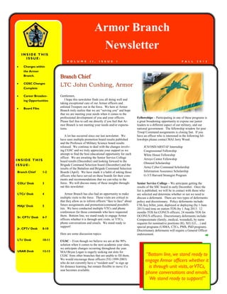 Armor Branch
                                                       Newsletter
    INSIDE THIS
      ISSUE:
                               V O L U M E        I I ,   I S S U E    I                                                  F A L L    2 0 1 2

   Changes within
    the Armor
    Branch.
                          Branch Chief
   CGSC Changes
    Complete
                          LTC John Cushing, Armor
   Career Broaden-       Gentlemen,
    ing Opportunities        I hope this newsletter finds you all doing well and
                          taking exceptional care of our Armor officers and
                          enlisted Troopers out in the force. We here at Armor
   Board Files
                          Branch truly realize that we are ―serving you‖ and hope
                          that we are meeting your needs when it comes to the
                          professional development of you and your officers.           Fellowships – Participating in one of these programs is
                          Please feel free to call me directly if you feel that Ar-    a great broadening opportunity to expose our junior
                          mor Branch is not meeting your needs and/or expecta-         leaders to a different aspect of our military, and our
                          tions.                                                       national government. The fellowship window for post
                                                                                       Troop Command assignments is closing fast. If you
                              A lot has occurred since our last newsletter. We         have an officer who is interested in the following fel-
                          have seen multiple promotion board results published         lowships please contact MAJ Jerry Wood.
                          and the Professor of Military Science board results
                          released. We continue to deal with the changes involv-            JCS/OSD/ARSTAF Internship
                          ing CGSC and we truly appreciate your support as we               Congressional Fellowship
                          attempt to find the best educational opportunity for each         White House Fellowship
                          officer. We are awaiting the Senior Service College               Arroyo Center Fellowship
INSIDE THIS               board results (December) and looking forward to the
                                                                                            Olmsted Scholarship
ISSUE:                    Brigade Command Selection board (December) and the
                          results of the Battalion and Brigade Command Selection            Army Cyber Command Scholarship
Branch Chief      1-2     Boards (April). We have made it a habit of asking those           Information Assurance Scholarship
                          officers who have served on these boards for their com-           G-3/5 Harvard Strategist Program
                          ments and recommendations that we can relay to the
COLs’ Desk        3       force. We will discuss many of these insights through-       Senior Service College – We anticipate getting the
                          out this newsletter.                                         results of the SSC board in early December. Once the
                                                                                       list is published, we will be in contact with those who
LTCs’ Desk        4           Armor Branch has also had an opportunity to make         are selected and determine whether or not we need to
                          multiple visits to the force. These visits are critical in   discuss a deferment. There are two types of deferments:
                          that they allow us to inform officers ―face to face‖ about   policy and discretionary. Policy deferments include:
MAJs’ Desk        5       future assignments and promotion/command possibili-          CSL/key billet, joint, deployed or deploying (by 1 June
                          ties. We have conducted multiple VTCs and phone              2013) and time on station TOS (by 1 Aug 2013: 12
                          conferences for those commands who have requested            months TOS for CONUS officers; 24 months TOS for
                          them. Bottom line, we stand ready to engage Armor            OCONUS officers). Discretionary deferments include:
Sr. CPTs’ Desk    6-7
                          officers whether it is through unit visits, or VTCs,         Compassionate (family, medical, wounded), by name
                          phone conversations and emails. We stand ready to            requests for nominative positions (IG, XO, G3,…) and
                          support!                                                     special programs (USMA, CTCs, PMS, PhD program).
Jr. CPTs’ Desk    8-10
                                                                                       Discretionary deferments will require a General Officer
                          Here are some discussion topics:                             endorsement.
LTs’ Desk         10-11   CGSC – Even though we believe we are at the 90%
                          solution when it comes to the next academic year slate,
                          we anticipate changes occurring throughout the year.
USAR Desk         12-13   MAJ Bryan Logan is eagerly seeking out slots for
                          CGSC from other branches that are unable to fill them.             “Bottom line, we stand ready to
                          We would encourage those officers (YG 1999-2003)
                          who do not currently have a ―resident seat‖ to sign up
                                                                                             engage Armor officers whether it
                          for distance learning, but remain flexible to move if a              is through unit visits, or VTCs,
                          seat becomes available.
                                                                                             phone conversations and emails.
                                                                                               We stand ready to support!”
 