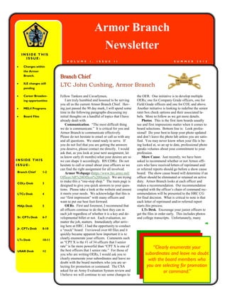 Armor Branch
                                                      Newsletter
    INSIDE THIS
      ISSUE:
                              V O L U M E      I ,   I S S U E   I I                                       S U M M E R     2 0 1 2

   Changes within
    the Armor
    Branch.
                          Branch Chief
   ILE changes still
    pending
                          LTC John Cushing, Armor Branch
   Career Broaden-       Fellow Tankers and Cavarlymen,                        the OER. One initiative is to develop multiple
    ing opportunities         I am truly humbled and honored to be serving      OERs; one for Company Grade officers, one for
                          you all as the current Armor Branch Chief. Hav-       Field Grade officers and one for COL and above.
   MEL4 Programs         ing just passed the 90 day mark, I will spend some    Another initiative is looking to redefine the senior
                          time in the following paragraphs discussing my        rater box check options and their associated la-
   Board Files           initial thoughts on a handful of topics that I have   bels. More to follow as we get more details.
                          already dealt with.                                       Photos. This is the first item boards usually
                              Communication. ―The most difficult thing          see and first impressions matter when it comes to
                          we do is communicate.‖ It is critical for you and     board selections. Bottom line is: Look profes-
                          Armor Branch to communicate effectively.              sional! Do your best to keep your photo updated
                          Please do not hesitate to email or call us with any   and don‘t leave the photo lab unless you are satis-
                          and all questions. We stand ready to serve. If        fied. You may never know when your file is be-
                          you do not feel that you are getting the answers      ing looked at, so an up to date, professional photo
                          you deserve, please contact me directly. I would      speaks volumes about your commitment to your
                          ask that, as you look at your next assignment, let    profession.
                          us know early (6 months) what your desires are so         Show Cause. Just recently, we have been
INSIDE THIS               we can shape it accordingly. BN CDRs: Do not          asked to recommend whether or not Armor offi-
ISSUE:                    hesitate to call or email about your officers so we   cers who have received letters of reprimand and/
                          can find the right assignment for all involved.       or referred reports should go before a show cause
Branch Chief      1-2         Armor Webpage (https://www.hrc.army.mil/          board. The show cause board will determine if an
                          Officer/AR%20Officer%20Home). We are trying           officer should be eliminated or retained on active
                          to make this a ―one-stop shop.‖ The main page is      duty. Armor Branch looks at each officer and
COLs Desk         3
                          designed to give you quick answers to your ques-      makes a recommendation. Our recommendation
                          tions. Please take a look at the website and ensure   coupled with the officer‘s chain of command rec-
LTCs Desk         4       it meets your needs. We acknowledge that this is      ommendation will be presented to the HRC CG
                          our ―first impression‖ with many officers and         for final decision. What is critical to note is that
                          want to put our best foot forward.                    each letter of reprimand and/or referred report
MAJs Desk         5           OERs. First and foremost, I recommend that        starts this process.
                          all officers continue to do the best they can in          LTs Desk. Encourage your junior officers to
                          each job regardless of whether it is a key and de-    get the files in order early. This includes photos
Sr. CPTs Desk     6-7     velopmental billet or not. Each evaluation, no        and college transcripts. Unfortunately, many
                          matter the job, matters. Immediately after arriv-
                          ing here at HRC, I had the opportunity to conduct
Jr. CPTs Desk     8-10
                          a ―mock‖ board. I reviewed over 60 files and it
                          quickly became apparent how important it is to
LTs Desk          10-11
                          clearly enumerate your officers. Comments such
                          as ―CPT X is the #1 of 34 officers that I senior
                          rate‖ is far more powerful than ―CPT X is one of
                          the best officers that I senior rate.‖ For those of
                                                                                           “Clearly enumerate your
USAR Desk         12
                          you who are writing OERs, I would ask you to                subordinates and leave no doubt
                          clearly enumerate your subordinates and leave no              with the board members who
                          doubt with the board members who you are se-
                          lecting for promotion or command. The CSA                    you are selecting for promotion
                          asked for an Army Evaluation System review and                        or command.”
                          I believe we will continue to see some changes to
 