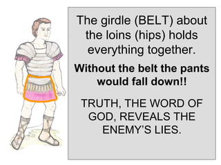 The girdle (BELT) about
 the loins (hips) holds
  everything together.
Without the belt the pants
    would fall down!!
 TRUTH, THE WORD OF
  GOD, REVEALS THE
    ENEMY’S LIES.
 