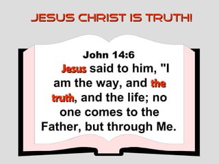 JESUS CHRIST IS TRUTH!


        John 14:6
     Jesus said to him, "I
    am the way, and the
   truth, and the life; no
   truth
     one comes to the
 Father, but through Me.
 