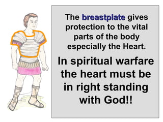 The breastplate gives
 protection to the vital
   parts of the body
 especially the Heart.
In spiritual warfare
 the heart must be
  in right standing
      with God!!
 