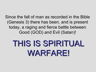 Since the fall of man as recorded in the Bible
 (Genesis 3) there has been, and is present
  today, a raging and fierce battle between
       Good (GOD) and Evil (Satan)!

    THIS IS SPIRITUAL
       WARFARE!
 