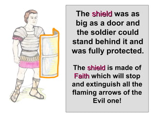 The shield was as
 big as a door and
 the soldier could
stand behind it and
was fully protected.

The shield is made of
 Faith which will stop
and extinguish all the
flaming arrows of the
       Evil one!
 