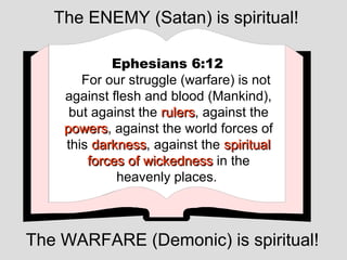 The ENEMY (Satan) is spiritual!

            Ephesians 6:12
       For our struggle (warfare) is not
    against flesh and blood (Mankind),
     but against the rulers, against the
                     rulers
    powers, against the world forces of
    powers
    this darkness, against the spiritual
         darkness
        forces of wickedness in the
             heavenly places.



The WARFARE (Demonic) is spiritual!
 