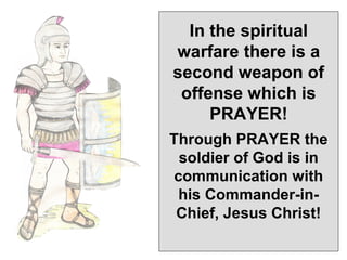 In the spiritual
warfare there is a
second weapon of
 offense which is
     PRAYER!
Through PRAYER the
 soldier of God is in
communication with
 his Commander-in-
 Chief, Jesus Christ!
 