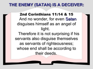 THE ENEMY (SATAN) IS A DECEIVER:

    2nd Corinthians 11:14 & 15
    And no wonder, for even Satan
   disguises himself as an angel of
                 light.
    Therefore it is not surprising if his
  servants also disguise themselves
    as servants of righteousness;
   whose end shall be according to
             their deeds.
 