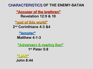 CHARACTERISTICS OF THE ENEMY-SATAN
   “Accuser of the brethren”
     Revelation 12:9 & 10
   “god of this world”
  2nd Corinthians 4:3 &4
     “tempter”
    Matthew 4:1-3
    “Adversary & roaring lion”
         1st Peter 5:8
   “LIAR”
   John 8:44
 