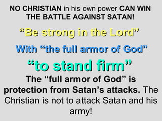 NO CHRISTIAN in his own power CAN WIN
     THE BATTLE AGAINST SATAN!

    “Be strong in the Lord”
   With “the full armor of God”
      “to stand firm”
     The “full armor of God” is
protection from Satan’s attacks. The
Christian is not to attack Satan and his
                  army!
 