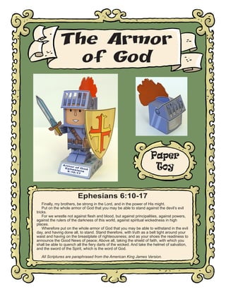 The Armor
of God

Paper
Toy
Ephesians 6:10-17
Finally, my brothers, be strong in the Lord, and in the power of His might.
Put on the whole armor of God that you may be able to stand against the devil’s evil
tricks.
For we wrestle not against flesh and blood, but against principalities, against powers,
against the rulers of the darkness of this world, against spiritual wickedness in high
places.
Wherefore put on the whole armor of God that you may be able to withstand in the evil
day, and having done all, to stand. Stand therefore, with truth as a belt tight around your
waist and having on the breastplate of righteousness; and as your shoes the readiness to
announce the Good News of peace; Above all, taking the shield of faith, with which you
shall be able to quench all the fiery darts of the wicked. And take the helmet of salvation,
and the sword of the Spirit, which is the word of God.
All Scriptures are paraphrased from the American King James Version.

 