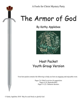 A Fools for Christ Mystery Party




                     The Armor of God
                                            By Kathy Applebee




                                           Host Packet
                                       Youth Group Version


                 Your host packet contains the following to help you host an engaging and enjoyable event.

                                          Pages 2-6: Brief overview & suggestions
                                                 Pages 6-10: Reproducibles
                                              Pages 11-22: Character dossiers




© Kathy Applebee 2010 May be used freely to glorify God
 