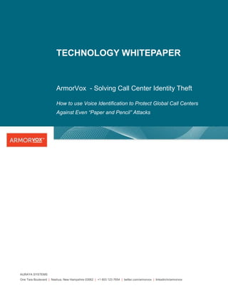 TECHNOLOGY WHITEPAPER


                         ArmorVox - Solving Call Center Identity Theft

                         How to use Voice Identification to Protect Global Call Centers
                         Against Even “Paper and Pencil” Attacks




AURAYA SYSTEMS
One Tara Boulevard | Nashua, New Hampshire 03062 | +1 603 123 7654 | twitter.com/armorvox | linkedin/in/armorvox
 