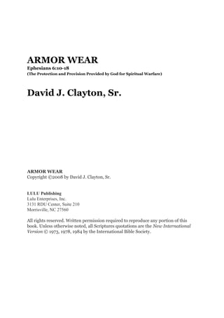ARMOR WEAR
Ephesians 6:10-18
(The Protection and Provision Provided by God for Spiritual Warfare)
David J. Clayton, Sr.
ARMOR WEAR
Copyright ©2008 by David J. Clayton, Sr.
LULU Publishing
Lulu Enterprises, Inc.
3131 RDU Center, Suite 210
Morrisville, NC 27560
All rights reserved. Written permission required to reproduce any portion of this
book. Unless otherwise noted, all Scriptures quotations are the New International
Version © 1973, 1978, 1984 by the International Bible Society.
 