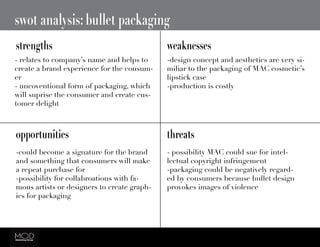 swot analysis: bullet packaging
strengths weaknesses
opportunities threats
- relates to company’s name and helps to
create a brand experience for the consum-
er
- uncoventional form of packaging, which
will suprise the consumer and create cus-
tomer delight
-design concept and aesthetics are very si-
miliar to the packaging of MAC cosmetic’s
lipstick case
-production is costly
-could become a signature for the brand
and something that consumers will make
a repeat purchase for
-possibility for collabroations with fa-
mous artists or designers to create graph-
ics for packaging
- possibility MAC could sue for intel-
lectual copyright infringement
-packaging could be negatively regard-
ed by consumers because bullet design
provokes images of violence
 