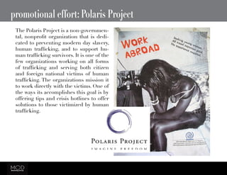 promotional effort: Polaris Project
The Polaris Project is a non-governmen-
tal, nonprofit organization that is dedi-
cated to preventing modern day slavery,
human trafficking, and to support hu-
man trafficking survivors. It is one of the
few organizations working on all forms
of trafficking and serving both citizen
and foreign national victims of human
trafficking. The organizations mission it
to work directly with the victims. One of
the ways its accomplishes this goal is by
offering tips and crisis hotlines to offer
solutions to those victimized by human
trafficking.
 