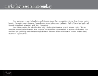 marketing research: secondary
	 Our secondary research has been analyzing the main three competitors in the lingerie and hosiery
brand. Our main competitors are Agent Provocateur, Aristoc and La Perla. Each of these is a high-end
lingerie brand that advertises with risky campaigns.
	 Our client gave us the role of researching existing charities that benefit women rights.  We re-
searched numerous institutions from popular San Francisco organizations to worldwide charities.This
research was primarily conducted through Internet websites and databases that ranked and reviewed
charitable organizations.
 