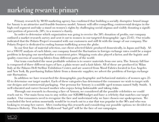 marketing research: primary
	 Primary research by MOD marketing agency has confirmed that building a socially disruptive brand image
for Amory is an attractive and feasible business model. Armory will offer compelling, controversial designs in the
high-end segment and take a stand on women’s rights by challenging social stigmas and visibly donating a signifi-
cant portion of proceeds (50%) to a women’s charity.
	 In order to determine which organization was going to receive the 50% donation of profits, our company
outlined a market research survey and sent it out to women in our targeted demographic (ages 25-65). Our results
indicated that the Polaris Project resonated with our customers and still fit with the image of our company.The
Polaris Project is dedicated to ending human trafficking across the globe.
	 In our first faze of material selection, our client selected fabric produced domestically, in Japan and Italy.  Af-
ter a SWOT analysis of each fabric, our company found the fluctuation in foreign exchange rates could be a major
problem in keeping our merchandise a consistent price. Shipping costs also played a factor, and the logistic and
quality concerns of sourcing fabrics from different parts of the world.
	 Our team concluded the most profitable solution is to source materials from one area.The Armory fall line
is composed of three different types of lace, a plain weave and a knit fabric. All of these are produced in Milan
Italy at the Palazzo Dell Stelline Exhibition Center, and are sourced from Mood Fabrics located in Los Angeles
and New York. By purchasing Italian fabric from a domestic supplier, we advert the problem of foreign exchange
rate fluctuation.  
	 In addition we have researched the demographic, psychographic and behavioral statistics of women ages 25-
65 to determine our target market. Each of these categories has determined the consumer we wish to target with
our designs and controversial packaging.  Our persona for Armory is a middle aged woman named Sally Smith.  A
well educated and career focused mother who enjoys being fashionable and taking risks.  
	 Through our research in choosing a face of Armory, we considered all the possible celebrities we could
reach out to.  Our main focus was to stay within our $20,000 budget and have a celebrity that matches our target
market.  Our consumers need to recognize the face and understand why we have chosen our spokesperson.  We
concluded the best action monetarily would be to reach out to a star that was popular in the 90’s and who was
looking to revamp her career.  After conducting this research and considering our possible options we decided on
Shannen Doherty.  This former Hollywood “bad girl” will be the face of our campaigns.
 