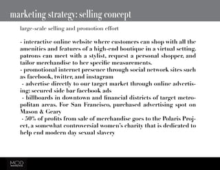 marketing strategy: selling concept
- interactive online website where customers can shop with all the
amenities and features of a high-end boutique in a virtual setting.
patrons can meet with a stylist, request a personal shopper, and
tailor merchandise to her specific measurements.
- promotional internet presence through social network sites such
as facebook, twitter, and instagram
- advertise directly to our target market through online advertis-
ing: secured side bar facebook ads
- billboards in downtown and financial districts of target metro-
politan areas. For San Francisco, purchased advertising spot on
Mason & Geary
- 50% of profits from sale of merchandise goes to the Polaris Proj-
ect, a somewhat controversial women’s charity that is dedicated to
help end modern day sexual slavery
large-scale selling and promotion effort
 