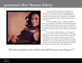 promotional effort: Shannen Doherty
“If God wanted us to be naked, why did he invent sexy lingerie?”
	 Armory introduces Shannen Doherty as
the face of the brand.The 90’s bombshell made
her name on cult shows Beverley Hills 90210 and
Charmed.These days she’s making her comeback
with the popular TV shows such as Dancing with
the Stars.
	 “If God wanted us to be naked, why did he
invent sexy lingerie?” Doherty said.This philosophy
is exactly why Armory loves her so much. Doherty
may seem controversial to some but we see her as a
confident, strong woman who celebrates the female
body.
	 Our target market includes a wide range of
women who grew up knowing Doherty in the lime-
light. Due to her recent commercial work, she will
be familiar to our younger customers. Consider-
ing that Doherty held an “it-girl” Hollywood status
throughout the majority of the 90s, she will hold an
allure to our older market. Overall, Doherty will be
the perfect fit for the role of the Armory face.
 
