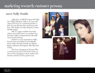 marketing research: customer persona
meet Sally Smith
	 Sally lives at 540 El Camino Del Mar,
Sea Cliff, California. Sally is 41 years old
(born 1971,Gen X) is married and has 3
kids (9 year old twin boys and 6 year old
boy).The family recently adopted a Labra-
doodle puppy.
	 She is a upper middle class lady,
with a successful career as a partner in a
law firm. Sally is independent, self-suffi-
cient and fun loving.
	 Fashion is very important to Sally
but she does not follow trends blindly.
Some of her favorite brands are Donna
Karan, Salvatore Ferragamo, Miu Miu and
Céline.
	 She loves shopping at Neiman Mar-
cus but doesn’t have a lot of free time, so
most of her shopping is done online. Her
favorite website is Net-a-porter.com
 