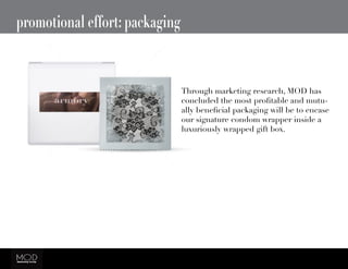 promotional effort: packaging
Through marketing research, MOD has
concluded the most profitable and mutu-
ally beneficial packaging will be to encase
our signature condom wrapper inside a
luxuriously wrapped gift box.
 