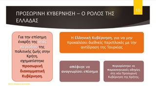 ΠΡΟΣΩΡΙΝΗ ΚΥΒΕΡΝΗΣΗ – Ο ΡΟΛΟΣ ΤΗΣ
ΕΛΛΑΔΑΣ
ΦΑΤΣΗ ΑΘΑΝΑΣΙΑ ΦΙΛΟΛΟΓΟΣ
10
Για την επίσημη
έναρξη της νέας
περιόδου της
πολιτικής ζωής στην
Κρήτη,
σχηματίστηκε
προσωρινή
διακομματική
Κυβέρνηση.
Η Ελληνική Κυβέρνηση, για να μην
προκαλέσει διεθνείς περιπλοκές με την
αντίδραση της Τουρκίας
απέφυγε να
αναγνωρίσει επίσημα
περιορίστηκε σε
παρασκηνιακές οδηγίες
στη νέα Προσωρινή
Κυβέρνηση της Κρήτης.
 