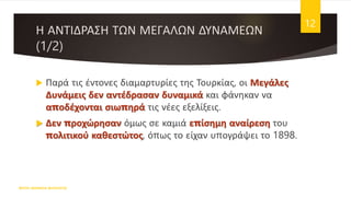 Η ΑΝΤΙΔΡΑΣΗ ΤΩΝ ΜΕΓΑΛΩΝ ΔΥΝΑΜΕΩΝ
(1/2)
 Παρά τις έντονες διαμαρτυρίες της Τουρκίας, οι Μεγάλες
Δυνάμεις δεν αντέδρασαν δυναμικά και φάνηκαν να
αποδέχονται σιωπηρά τις νέες εξελίξεις.
 Δεν προχώρησαν όμως σε καμιά επίσημη αναίρεση του
πολιτικού καθεστώτος, όπως το είχαν υπογράψει το 1898.
ΦΑΤΣΗ ΑΘΑΝΑΣΙΑ ΦΙΛΟΛΟΓΟΣ
12
 